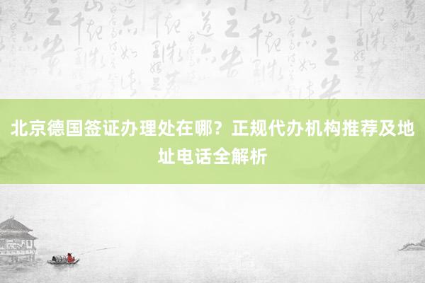 北京德国签证办理处在哪？正规代办机构推荐及地址电话全解析