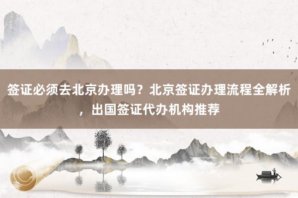 签证必须去北京办理吗？北京签证办理流程全解析，出国签证代办机构推荐