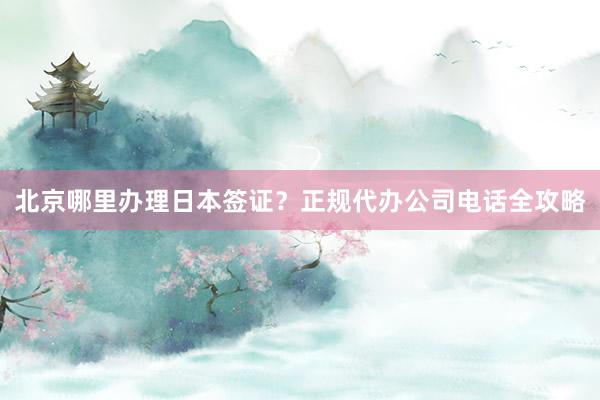 北京哪里办理日本签证？正规代办公司电话全攻略