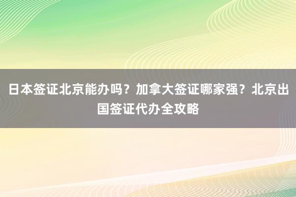 日本签证北京能办吗？加拿大签证哪家强？北京出国签证代办全攻略