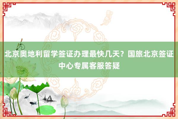 北京奥地利留学签证办理最快几天？国旅北京签证中心专属客服答疑