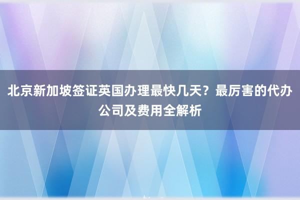 北京新加坡签证英国办理最快几天？最厉害的代办公司及费用全解析