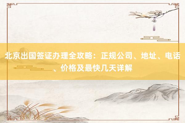 北京出国签证办理全攻略：正规公司、地址、电话、价格及最快几天详解