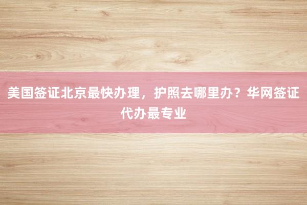 美国签证北京最快办理，护照去哪里办？华网签证代办最专业