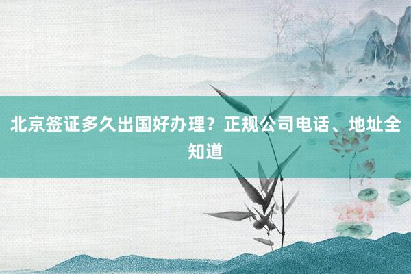 北京签证多久出国好办理？正规公司电话、地址全知道