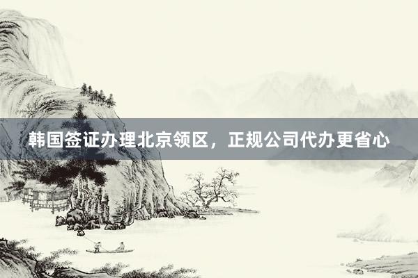 韩国签证办理北京领区，正规公司代办更省心