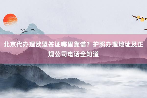北京代办理欧盟签证哪里靠谱？护照办理地址及正规公司电话全知道