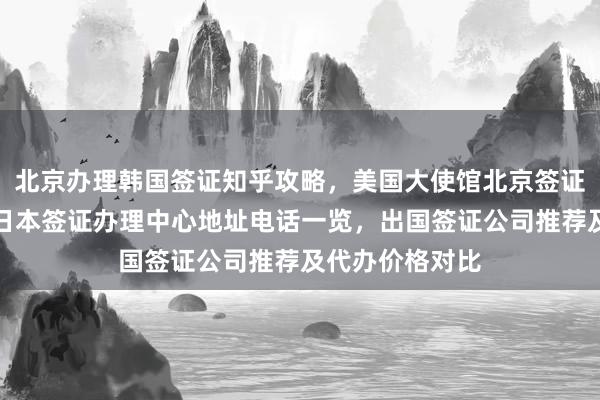 北京办理韩国签证知乎攻略，美国大使馆北京签证预约全解析，日本签证办理中心地址电话一览，出国签证公司推荐及代办价格对比