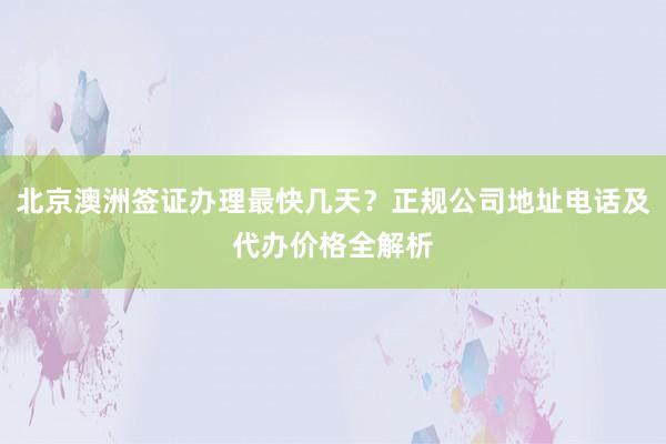 北京澳洲签证办理最快几天？正规公司地址电话及代办价格全解析