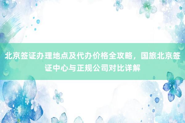 北京签证办理地点及代办价格全攻略，国旅北京签证中心与正规公司对比详解