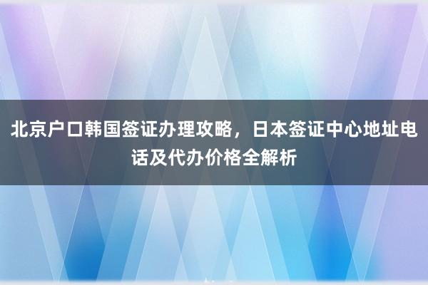 北京户口韩国签证办理攻略，日本签证中心地址电话及代办价格全解析