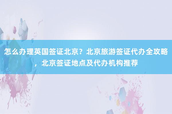 怎么办理英国签证北京？北京旅游签证代办全攻略，北京签证地点及代办机构推荐