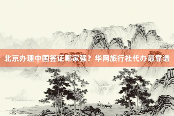 北京办理中国签证哪家强？华网旅行社代办最靠谱