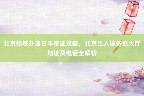 北京领域办理日本签证攻略，北京出入境签证大厅地址及电话全解析