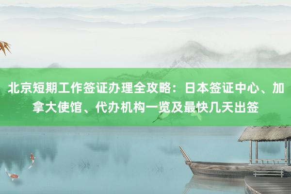 北京短期工作签证办理全攻略：日本签证中心、加拿大使馆、代办机构一览及最快几天出签