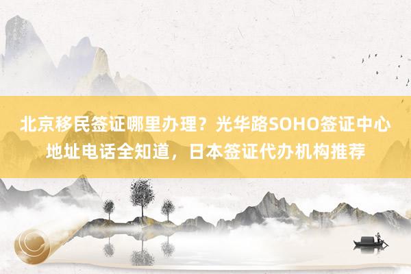 北京移民签证哪里办理？光华路SOHO签证中心地址电话全知道，日本签证代办机构推荐