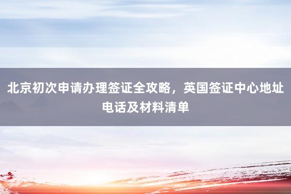 北京初次申请办理签证全攻略，英国签证中心地址电话及材料清单
