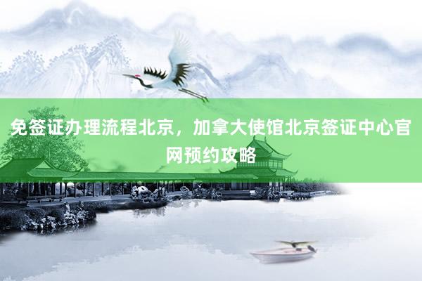 免签证办理流程北京，加拿大使馆北京签证中心官网预约攻略