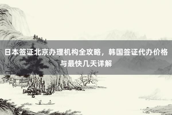 日本签证北京办理机构全攻略，韩国签证代办价格与最快几天详解