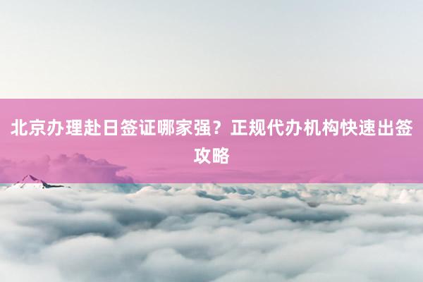 北京办理赴日签证哪家强？正规代办机构快速出签攻略