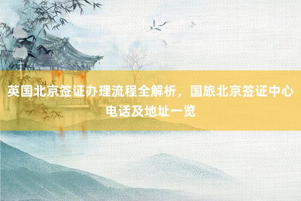英国北京签证办理流程全解析，国旅北京签证中心电话及地址一览