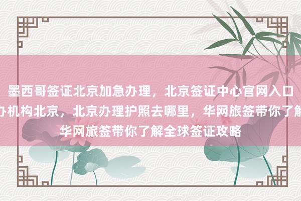 墨西哥签证北京加急办理，北京签证中心官网入口，日本签证代办机构北京，北京办理护照去哪里，华网旅签带你了解全球签证攻略