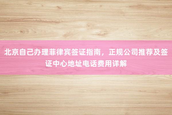 北京自己办理菲律宾签证指南，正规公司推荐及签证中心地址电话费用详解