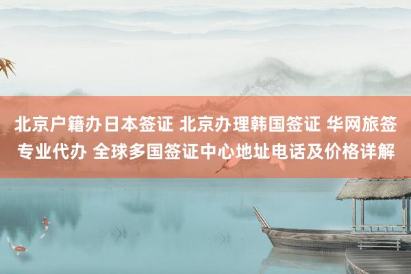 北京户籍办日本签证 北京办理韩国签证 华网旅签专业代办 全球多国签证中心地址电话及价格详解
