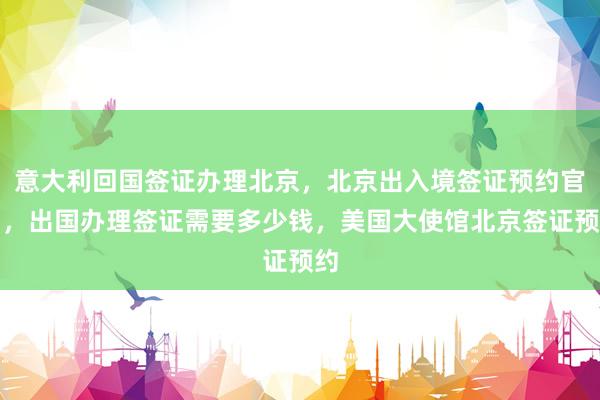 意大利回国签证办理北京，北京出入境签证预约官网，出国办理签证需要多少钱，美国大使馆北京签证预约