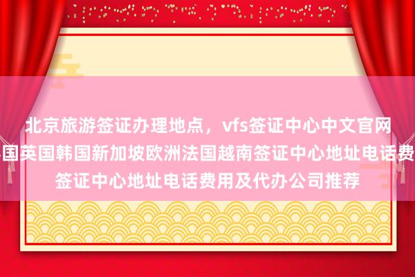 北京旅游签证办理地点，vfs签证中心中文官网信息，日本美国泰国英国韩国新加坡欧洲法国越南签证中心地址电话费用及代办公司推荐