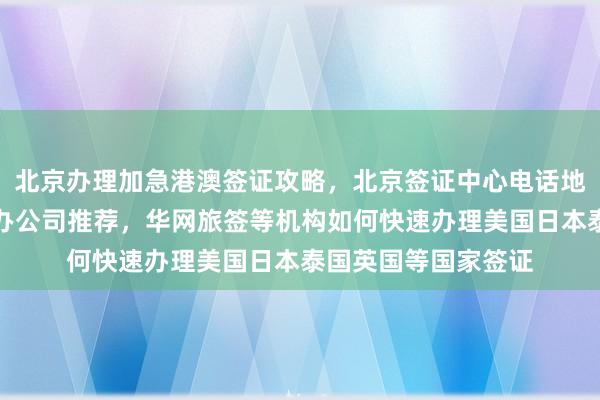 北京办理加急港澳签证攻略，北京签证中心电话地址及流程，正规代办公司推荐，华网旅签等机构如何快速办理美国日本泰国英国等国家签证