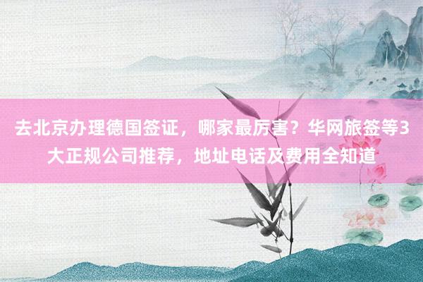 去北京办理德国签证，哪家最厉害？华网旅签等3大正规公司推荐，地址电话及费用全知道
