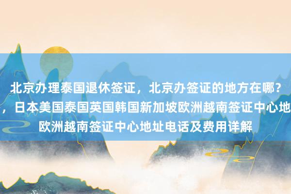 北京办理泰国退休签证，北京办签证的地方在哪？华网旅签正规代办，日本美国泰国英国韩国新加坡欧洲越南签证中心地址电话及费用详解