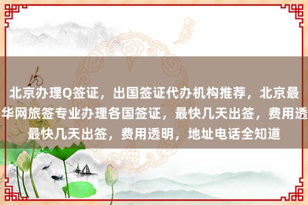 北京办理Q签证，出国签证代办机构推荐，北京最厉害三个签证公司，华网旅签专业办理各国签证，最快几天出签，费用透明，地址电话全知道