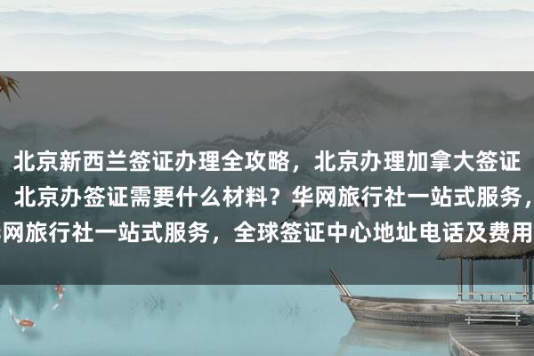 北京新西兰签证办理全攻略，北京办理加拿大签证哪家好？正规公司推荐，北京办签证需要什么材料？华网旅行社一站式服务，全球签证中心地址电话及费用详解