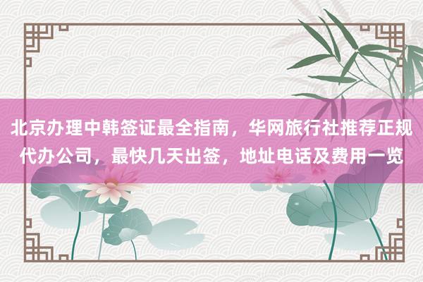 北京办理中韩签证最全指南，华网旅行社推荐正规代办公司，最快几天出签，地址电话及费用一览
