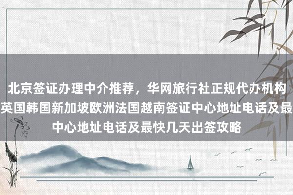 北京签证办理中介推荐，华网旅行社正规代办机构，日本美国泰国英国韩国新加坡欧洲法国越南签证中心地址电话及最快几天出签攻略
