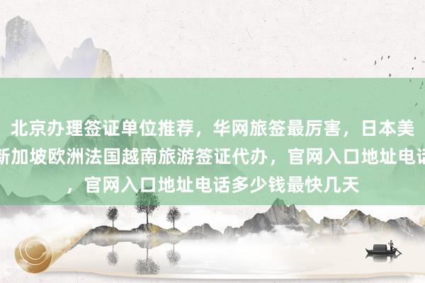 北京办理签证单位推荐，华网旅签最厉害，日本美国泰国英国韩国新加坡欧洲法国越南旅游签证代办，官网入口地址电话多少钱最快几天