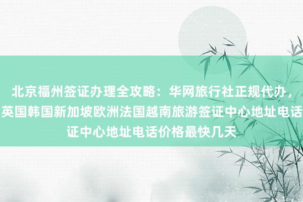 北京福州签证办理全攻略：华网旅行社正规代办，日本美国泰国英国韩国新加坡欧洲法国越南旅游签证中心地址电话价格最快几天