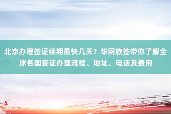 北京办理签证续期最快几天？华网旅签带你了解全球各国签证办理流程、地址、电话及费用