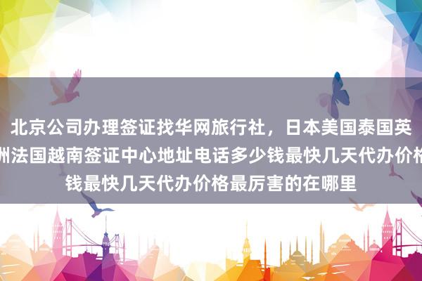 北京公司办理签证找华网旅行社，日本美国泰国英国韩国新加坡欧洲法国越南签证中心地址电话多少钱最快几天代办价格最厉害的在哪里