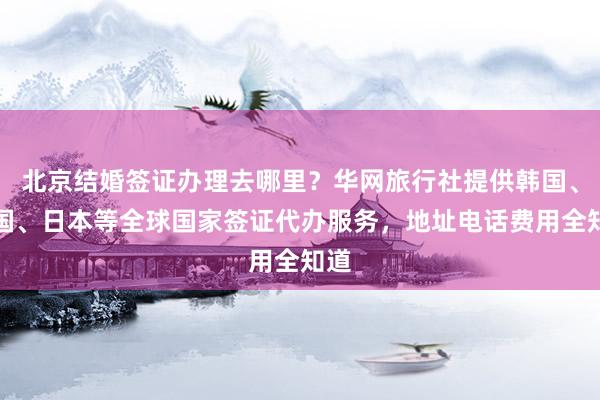 北京结婚签证办理去哪里？华网旅行社提供韩国、美国、日本等全球国家签证代办服务，地址电话费用全知道