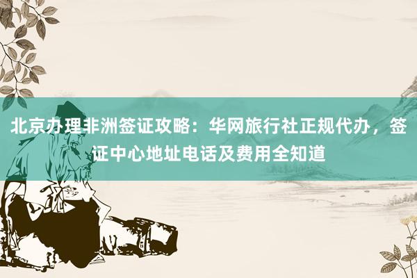 北京办理非洲签证攻略：华网旅行社正规代办，签证中心地址电话及费用全知道