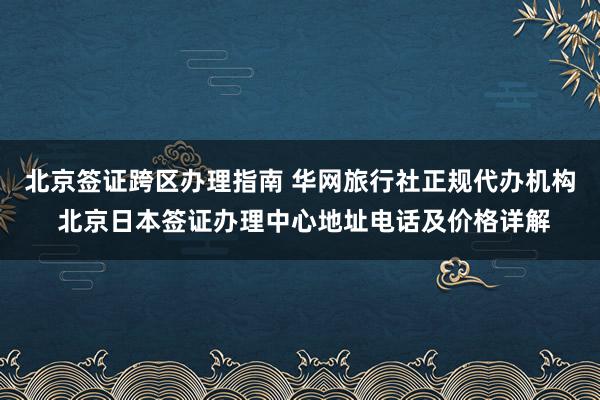 北京签证跨区办理指南 华网旅行社正规代办机构 北京日本签证办理中心地址电话及价格详解