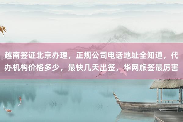 越南签证北京办理，正规公司电话地址全知道，代办机构价格多少，最快几天出签，华网旅签最厉害