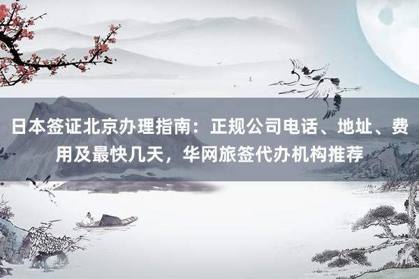 日本签证北京办理指南：正规公司电话、地址、费用及最快几天，华网旅签代办机构推荐