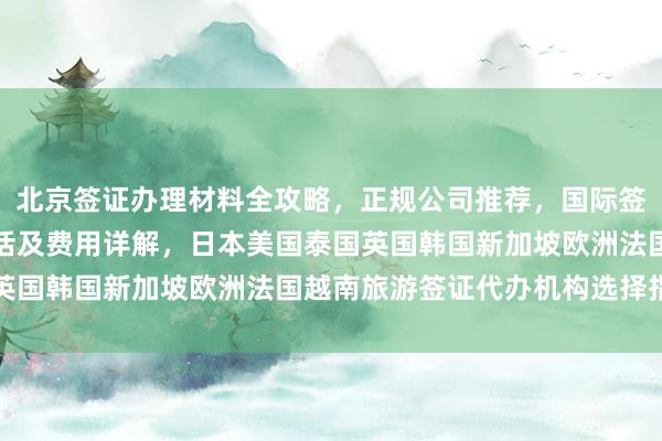 北京签证办理材料全攻略，正规公司推荐，国际签证中心官网、地址、电话及费用详解，日本美国泰国英国韩国新加坡欧洲法国越南旅游签证代办机构选择指南