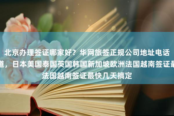 北京办理签证哪家好？华网旅签正规公司地址电话及价格全知道，日本美国泰国英国韩国新加坡欧洲法国越南签证最快几天搞定