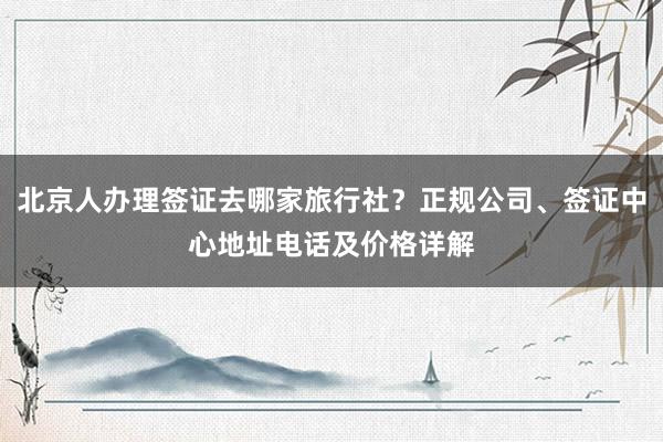 北京人办理签证去哪家旅行社？正规公司、签证中心地址电话及价格详解