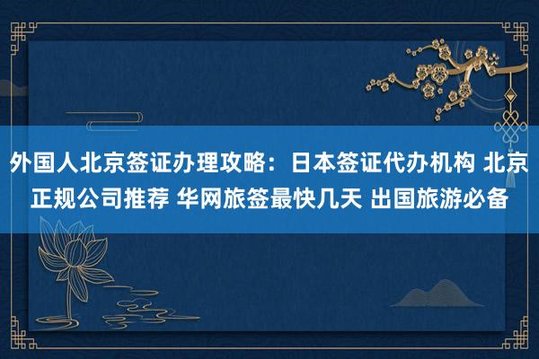 外国人北京签证办理攻略：日本签证代办机构 北京正规公司推荐 华网旅签最快几天 出国旅游必备